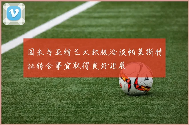 国米与亚特兰大积极洽谈帕莱斯特拉转会事宜取得良好进展