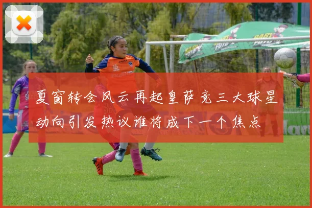 夏窗转会风云再起皇萨竞三大球星动向引发热议谁将成下一个焦点