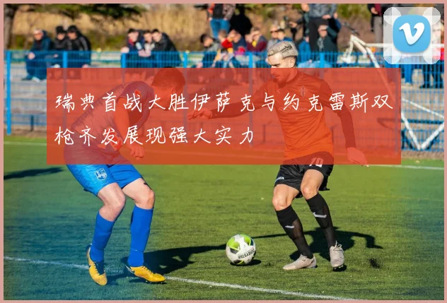 瑞典首战大胜伊萨克与约克雷斯双枪齐发展现强大实力