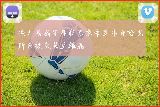 热火或成字母新东家希罗韦尔哈克斯或被交易至雄鹿