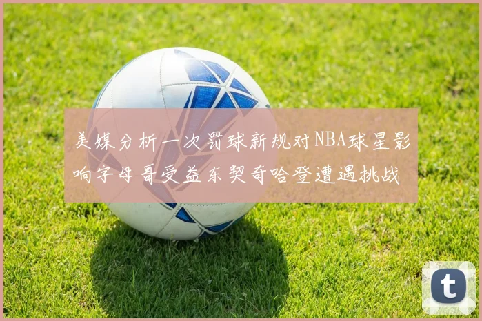 美媒分析一次罚球新规对NBA球星影响字母哥受益东契奇哈登遭遇挑战