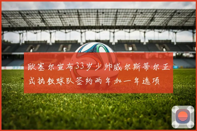 欧塞尔宣布33岁少帅威尔斯蒂尔正式执教球队签约两年加一年选项