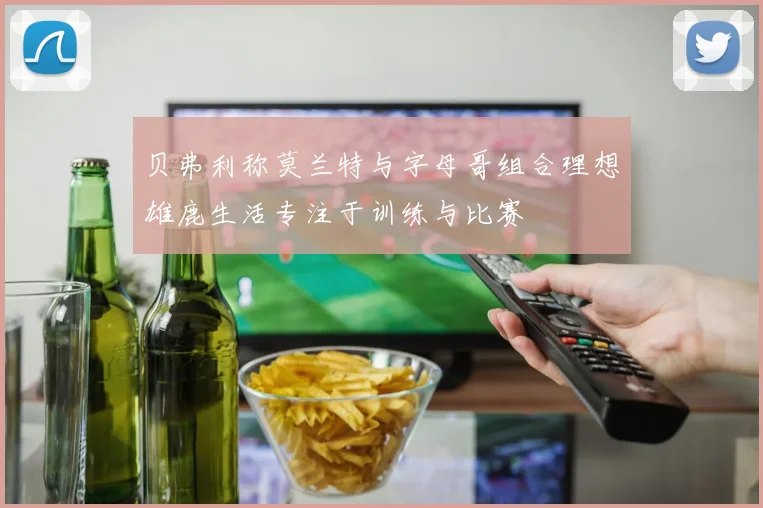 贝弗利称莫兰特与字母哥组合理想雄鹿生活专注于训练与比赛