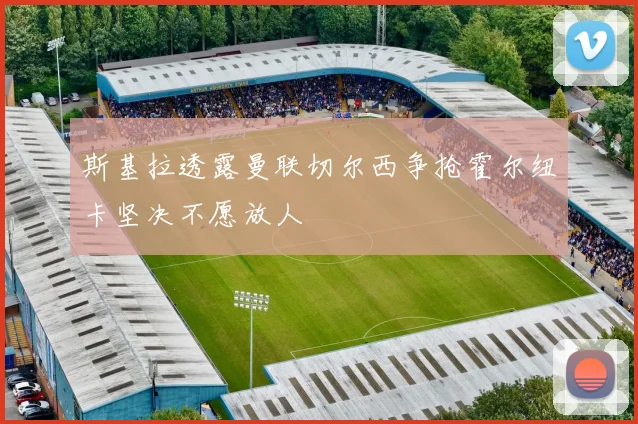 斯基拉透露曼联切尔西争抢霍尔纽卡坚决不愿放人