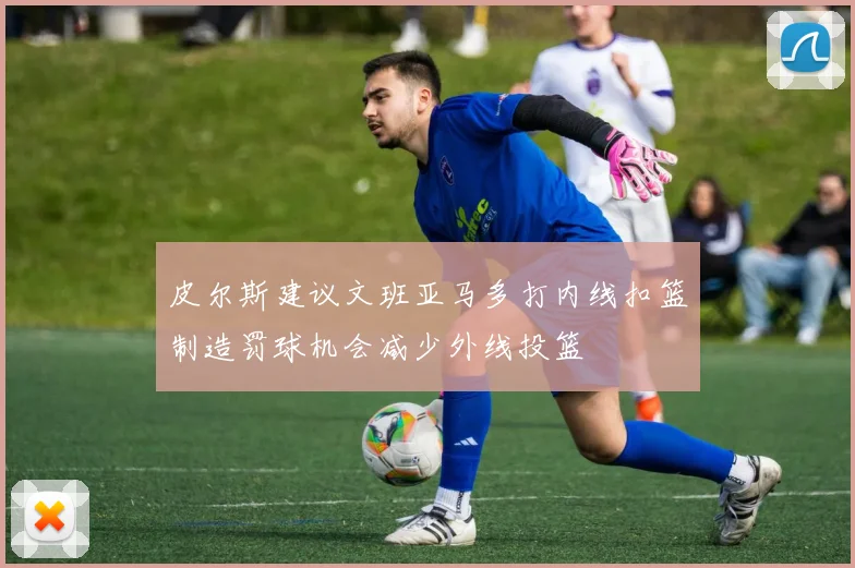 皮尔斯建议文班亚马多打内线扣篮制造罚球机会减少外线投篮
