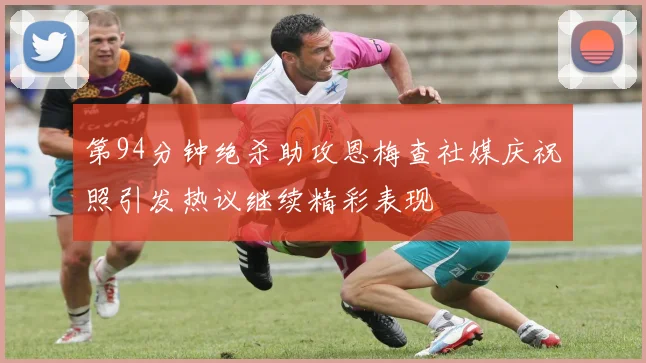 第94分钟绝杀助攻恩梅查社媒庆祝照引发热议继续精彩表现