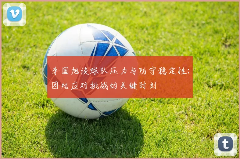李国旭谈球队压力与防守稳定性：团结应对挑战的关键时刻