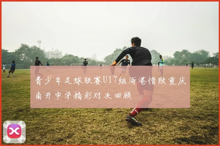 青少年足球联赛U17组海港惜败重庆南开中学精彩对决回顾